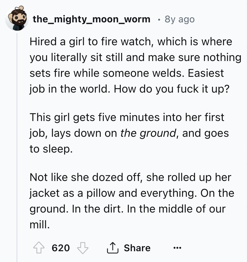 the_mighty_moon_worm 8y ago Hired a girl to fire watch, which is where you literally sit still and make sure nothing sets fire while someone welds. Easiest job in the world. How do you fuck it up? This girl gets five minutes into her first job, lays down on the ground, and goes to sleep. Not like she dozed off, she rolled up her jacket as a pillow and everything. On the ground. In the dirt. In the middle of our mill. 620 Share ... 