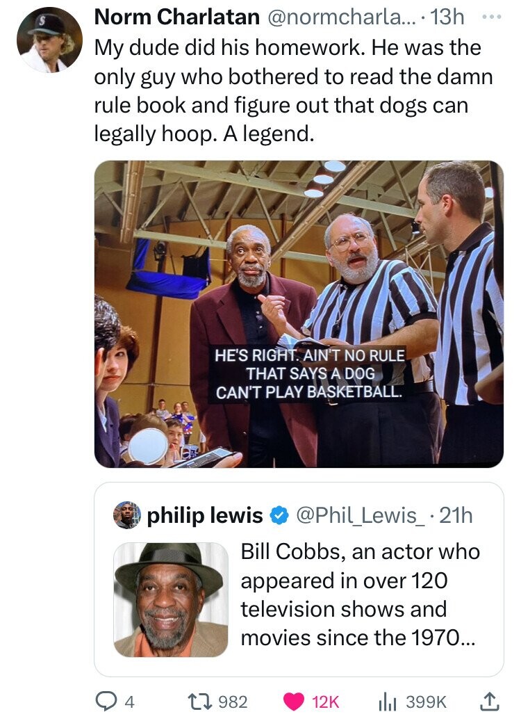 S Norm Charlatan @normcharla... 13h ... My dude did his homework. Не was the only guy who bothered to read the damn rule book and figure out that dogs can legally hoop. A legend. HE'S RIGHT. AIN'T NO RULE THAT SAYS A DOG CAN'T PLAY BASKETBALL. philip lewis @Phil_Lewis_.21h Bill Cobbs, an actor who appeared in over 120 television shows and movies since the 1970... 982 12K 4 399K 