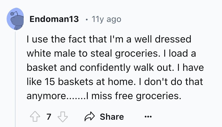 Endoman13 11y ago I use the fact that I'm a well dressed white male to steal groceries. I load a basket and confidently walk out. I have like 15 baskets at home. I don't do that anymore.......I miss free groceries. 7 Share ...