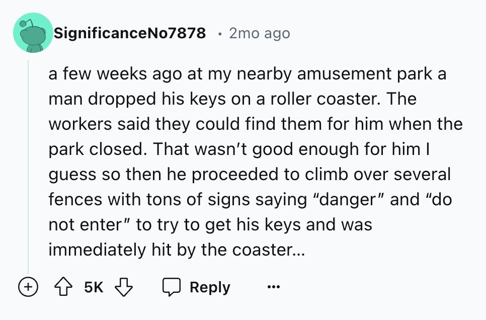 SignificanceNo7878 2mo ago a few weeks ago at my nearby amusement park a man dropped his keys on a roller coaster. The workers said they could find them for him when the park closed. That wasn't good enough for him I guess so then he proceeded to climb over several fences with tons of signs saying danger and do not enter to try to get his keys and was immediately hit by the coaster... + 5K Reply ...