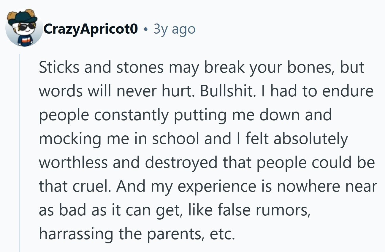 CrazyApricot0 Зу ago Sticks and stones may break your bones, but words will never hurt. Bullshit. I had to endure people constantly putting me down and mocking me in school and I felt absolutely worthless and destroyed that people could be that cruel. And my experience is nowhere near as bad as it can get, like false rumors, harrassing the parents, etc.