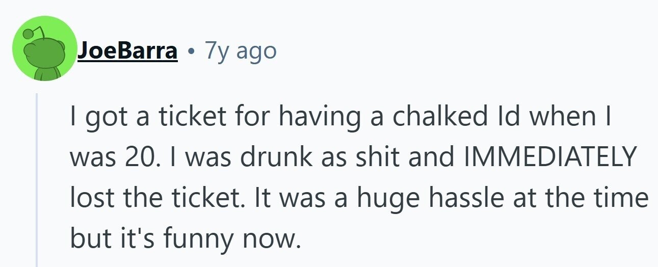 JoeBarra 7y ago I got a ticket for having a chalked Id when | was 20. I was drunk as shit and IMMEDIATELY lost the ticket. It was a huge hassle at the time but it's funny now.