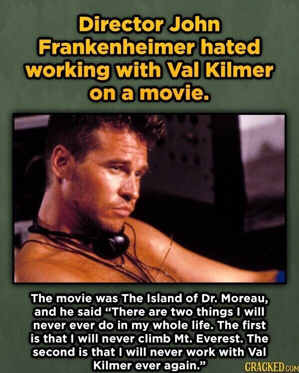 Director John Frankenheimer hated working with Val Kilmer on a movie. The movie was The Island of Dr. Moreau, and he said There are two things I will never ever do in my whole life. The first is that I will never climb Mt. Everest. The second is that I will never work with Val Kilmer ever again. CRACKED.COM