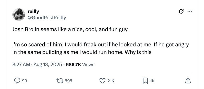 reilly @GoodPostReilly Josh Brolin seems like a nice, cool, and fun guy. I'm so scared of him. I would freak out if he looked at me. If he got angry in the same building as me I would run home. Why is this 8:27 AM Aug 13, 2025 686.7K Views 99 595 21K 1K 