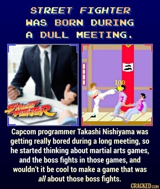 STREET FIGHTER WAS BORN DURING A DULL MEETING. 100 STALEST FREHER Capcom programmer Takashi Nishiyama was getting really bored during a long meeting, so he started thinking about martial arts games, and the boss fights in those games, and wouldn't it be cool to make a game that was all about those boss fights. CRACKED.COM