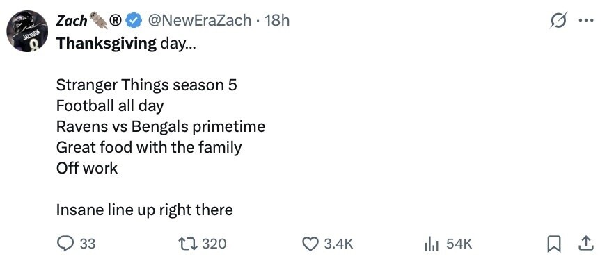 Zach ® @NewEraZach - 18h G ... JACKSON Thanksgiving day... 8 Stranger Things season 5 Football all day Ravens vs Bengals primetime Great food with the family Off work Insane line up right there 33 320 3.4K del 54K 