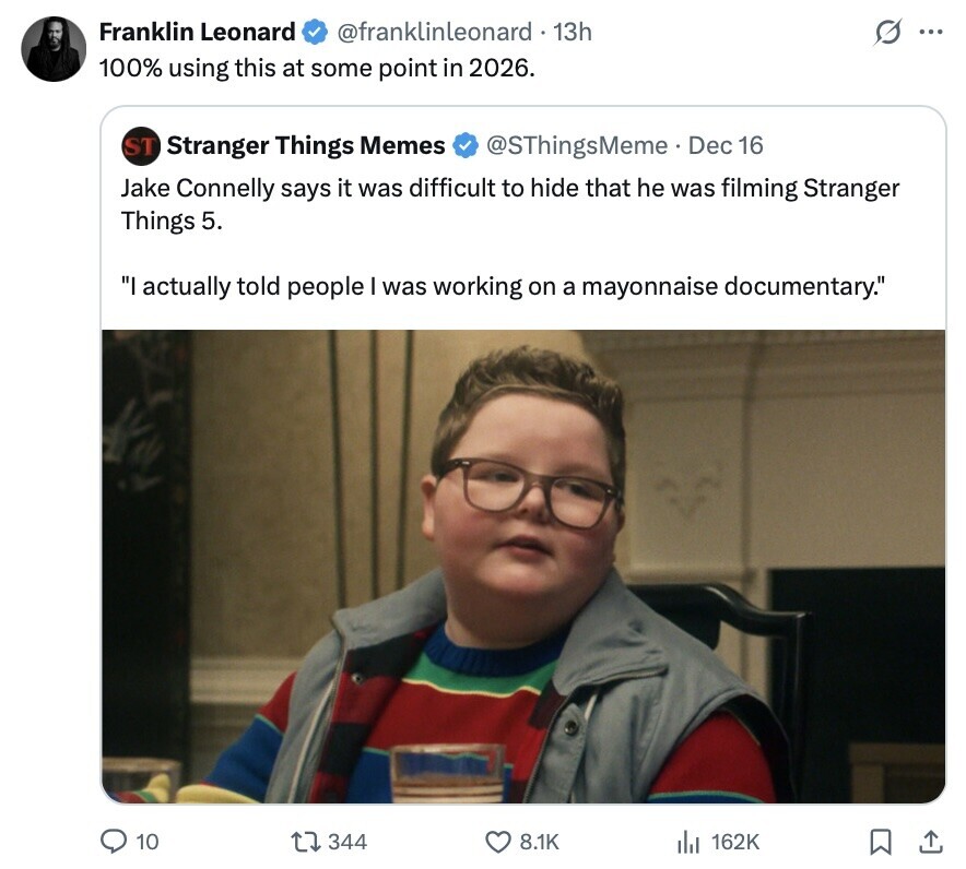 Franklin Leonard @franklinleonard . 13h S ... 100% using this at some point in 2026. ST Stranger Things Memes @SThingsMeme. Dec 16 Jake Connelly says it was difficult to hide that he was filming Stranger Things 5. I actually told people I was working on a mayonnaise documentary. 10 344 8.1K 162K 