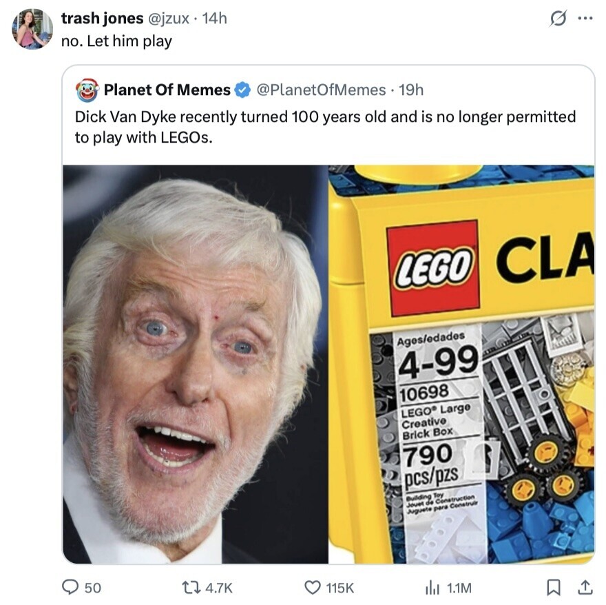 trash jones @jzux . 14h no. Let him play s ... Planet Of Memes @PlanetOfMemes 19h Dick Van Dyke recently turned 100 years old and is no longer permitted to play with LEGOs. LEGO CLA Ages/edades 4-99 10698 LEGO® Large Creative Brick Box 790 pcs/pzs Building Toy Construction Jouet de Juguete para Construir 50 4.7K 115K del 1.1M