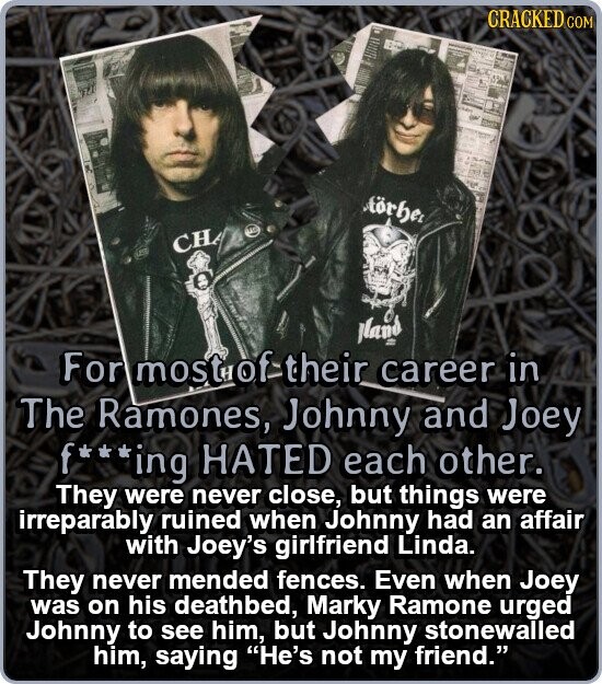 CRACKED COM Aörhe TO CH land For most of their career in The Ramones, Johnny and Joey f***ing , HATED each other. They were never close, but things were irreparably ruined when Johnny had an affair with Joey's girlfriend Linda. They never mended fences. Even when Joey was on his deathbed, Marky Ramone urged Johnny to see him, but Johnny stonewalled him, saying He's not my friend.