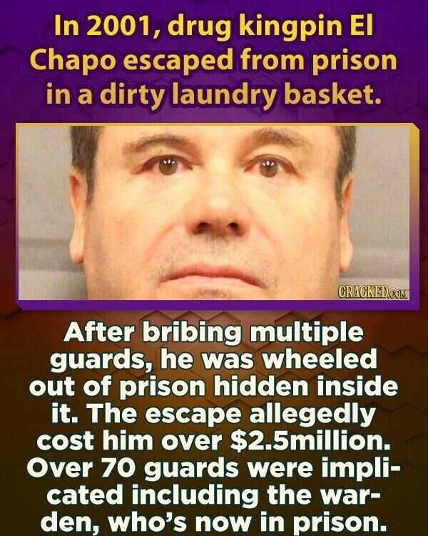 In 2001, drug kingpin El Chapo escaped from prison in a dirty laundry basket. CRACKED.COM After bribing multiple guards, he was wheeled out of prison hidden inside it. The escape allegedly cost him over $2.5million. Over 70 guards were impli- cated including the war- den, who's now in prison.