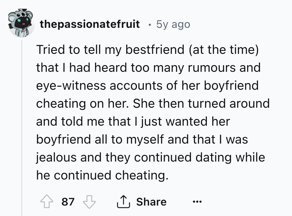 thepassionatefruit 5y ago Tried to tell my bestfriend (at the time) that I had heard too many rumours and eye-witness accounts of her boyfriend cheating on her. She then turned around and told me that I just wanted her boyfriend all to myself and that I was jealous and they continued dating while he continued cheating. 87 Share ... 