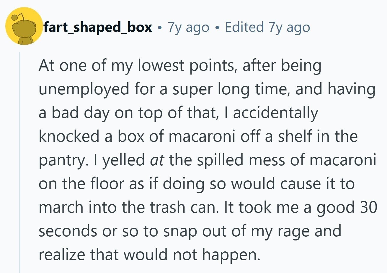 fart_shaped_box . 7y ago Edited 7y ago At one of my lowest points, after being unemployed for a super long time, and having a bad day on top of that, I accidentally knocked a box of macaroni off a shelf in the pantry. I yelled at the spilled mess of macaroni on the floor as if doing so would cause it to march into the trash can. It took me a good 30 seconds or so to snap out of my rage and realize that would not happen.