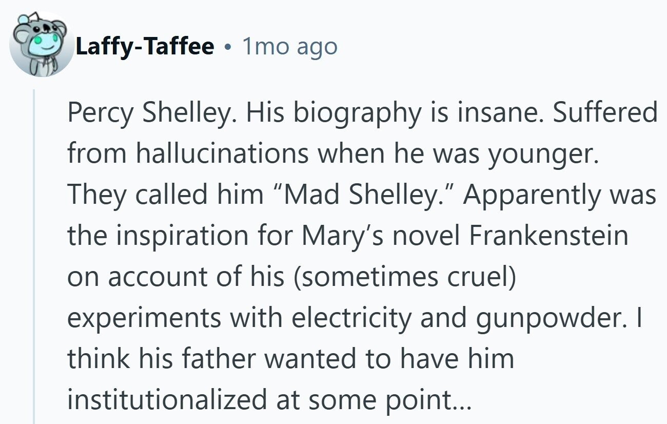 Laffy-Taffee . 1mo ago Percy Shelley. His biography is insane. Suffered from hallucinations when he was younger. They called him Mad Shelley. Apparently was the inspiration for Mary's novel Frankenstein on account of his (sometimes cruel) experiments with electricity and gunpowder. I think his father wanted to have him institutionalized at some point...