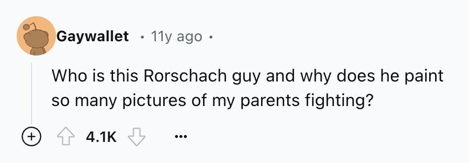 Gaywallet . 11y ago e Who is this Rorschach guy and why does he paint so many pictures of my parents fighting? + 4.1K ...