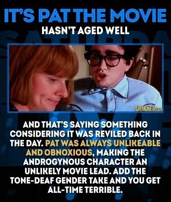 IT'S PAT THE MOVIE HASN'T AGED WELL CRACKED.COM AND THAT'S SAYING SOMETHING CONSIDERING IT WAS REVILED BACK IN THE DAY. PAT WAS ALWAYS UNLIKEABLE AND OBNOXIOUS, MAKING THE ANDROGYNOUS CHARACTER AN UNLIKELY MOVIE LEAD. ADD THE TONE-DEAF GENDER TAKE AND YOU GET ALL-TIME TERRIBLE.