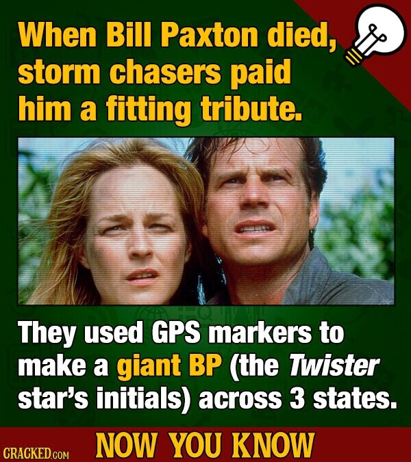 When Bill Paxton died, storm chasers paid him a fitting tribute. They used GPS markers to make a giant BP (the Twister star's initials) across 3 states. NOW YOU KNOW CRACKED.COM