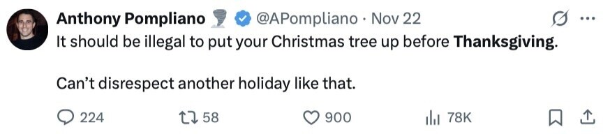 Anthony Pompliano @APompliano Nov 22 ... It should be illegal to put your Christmas tree up before Thanksgiving. Can't disrespect another holiday like that. 224 58 900 78K 