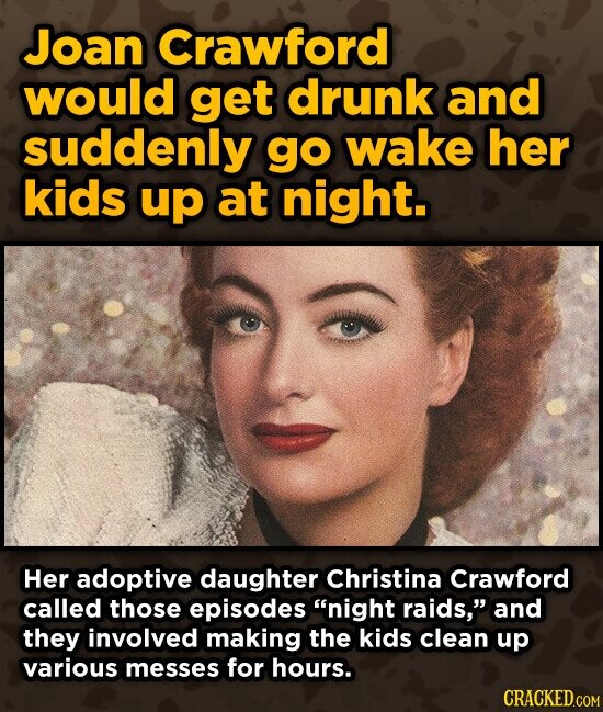 Joan Crawford would get drunk and suddenly go wake her kids up at night. Her adoptive daughter Christina Crawford called those episodes night raids, and they involved making the kids clean up various messes for hours. CRACKED.COM