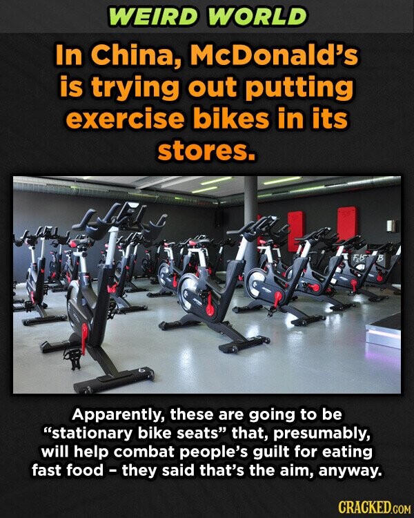 WEIRD WORLD In China, McDonald's is trying out putting exercise bikes in its stores. 50 F.B B Apparently, these are going to be stationary bike seats that, presumably, will help combat people's guilt for eating fast food-they said that's the aim, anyway. CRACKED.COM