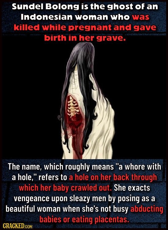 Sundel Bolong is the ghost of an Indonesian woman who was killed while pregnant and gave birth in her grave. The name, which roughly means a whore with a hole, refers to a hole on her back through which her baby crawled out. She exacts vengeance upon sleazy men by posing as a beautiful woman when she's not busy abducting babies or eating placentas. CRACKED.COM