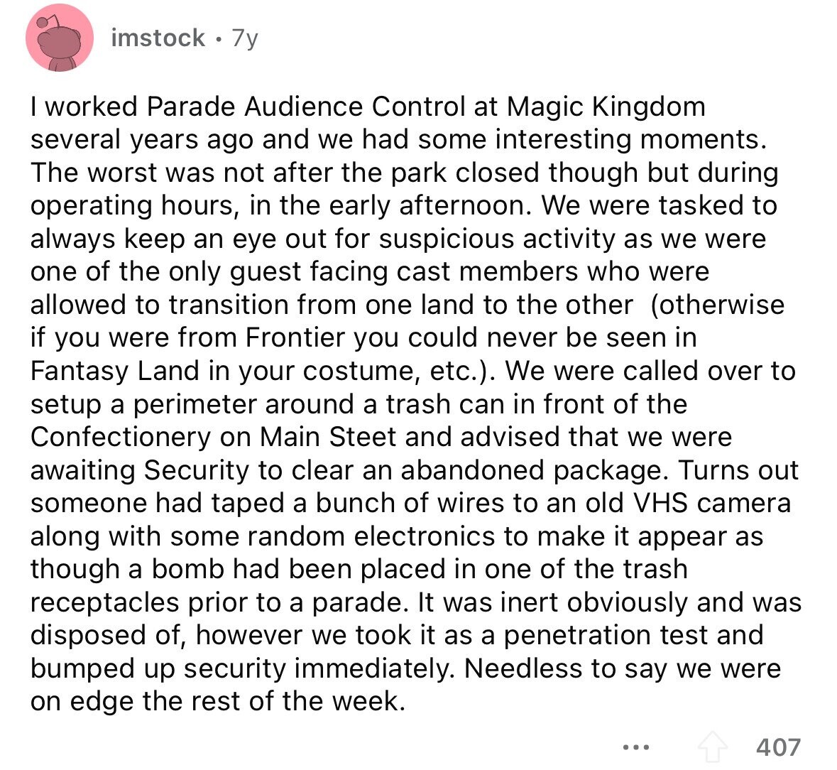 imstock 7y I worked Parade Audience Control at Magic Kingdom several years ago and we had some interesting moments. The worst was not after the park closed though but during operating hours, in the early afternoon. We were tasked to always keep an eye out for suspicious activity as we were one of the only guest facing cast members who were allowed to transition from one land to the other (otherwise if you were from Frontier you could never be seen in Fantasy Land in your costume, etc.). We were called over to setup a perimeter around a trash can