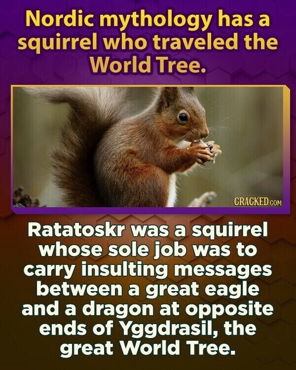 Nordic mythology has a squirrel who traveled the World Tree. CRACKED.COM Ratatoskr was a squirrel whose sole job was to carry insulting messages between a great eagle and a dragon at opposite ends of Yggdrasil, the great World Tree.