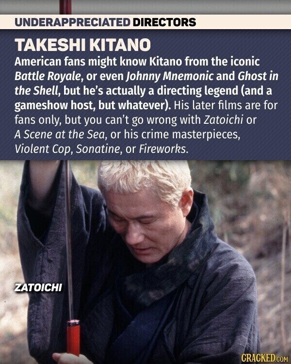 UNDERAPPRECIATED DIRECTORS TAKESHI KITANO American fans might know Kitano from the iconic Battle Royale, or even Johnny Mnemonic and Ghost in the Shell, but he's actually a directing legend (and a gameshow host, but whatever). His later films are for fans only, but you can't go wrong with Zatoichi or A Scene at the Sea, or his crime masterpieces, Violent Сор, Sonatine, or Fireworks. ZATOICHI CRACKED.COM