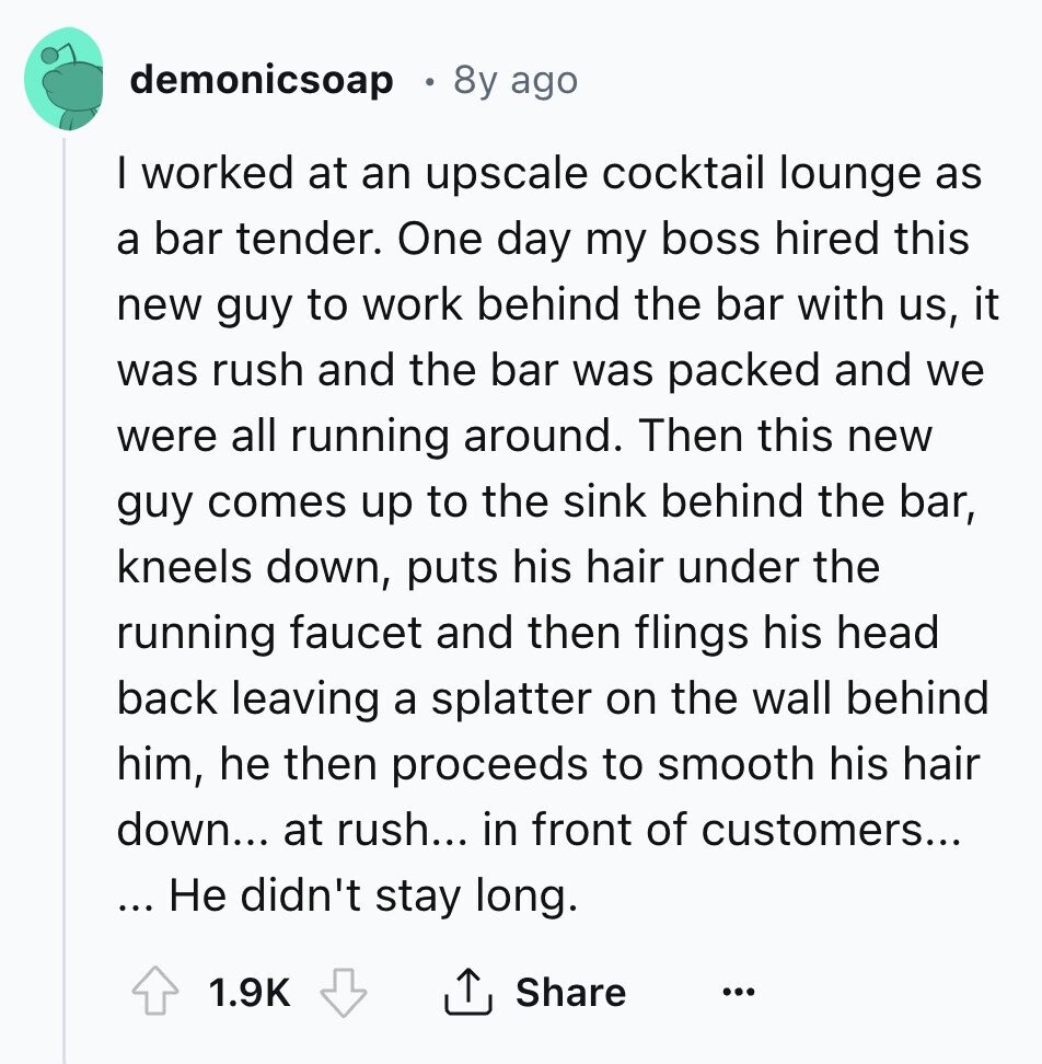 demonicsoap 8y ago I worked at an upscale cocktail lounge as a bar tender. One day my boss hired this new guy to work behind the bar with us, it was rush and the bar was packed and we were all running around. Then this new guy comes up to the sink behind the bar, kneels down, puts his hair under the running faucet and then flings his head back leaving a splatter on the wall behind him, he then proceeds to smooth his hair down... at rush... in front of customers... ... Не didn't stay long. 1.9K Share ... 