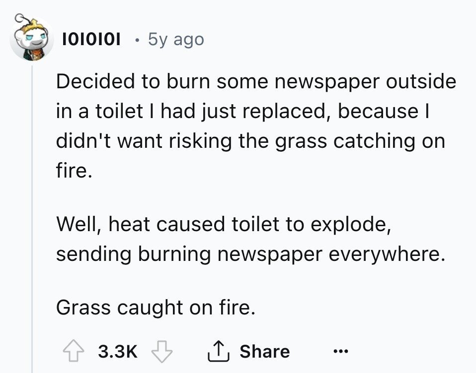 1010101 5y ago Decided to burn some newspaper outside in a toilet I had just replaced, because I didn't want risking the grass catching on fire. Well, heat caused toilet to explode, sending burning newspaper everywhere. Grass caught on fire. Share 3.3K ... 