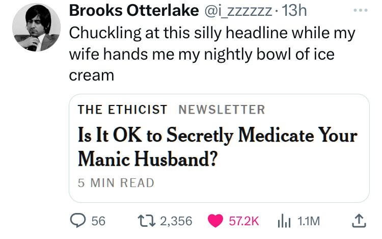 Brooks Otterlake @i_zzzzzz. 13h ... Chuckling at this silly headline while my wife hands me my nightly bowl of ice cream THE ETHICIST NEWSLETTER Is It OK to Secretly Medicate Your Manic Husband? 5 MIN READ 56 2,356 57.2K del 1.1M 