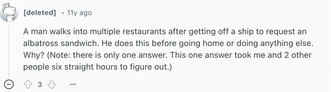 11y ago A man walks into multiple restaurants after getting off a ship to request an albatross sandwich. Не does this before going home or doing anything else. Why? (Note: there is only one answer. This one answer took me and 2 other people six straight hours to figure out.) - 3 ...