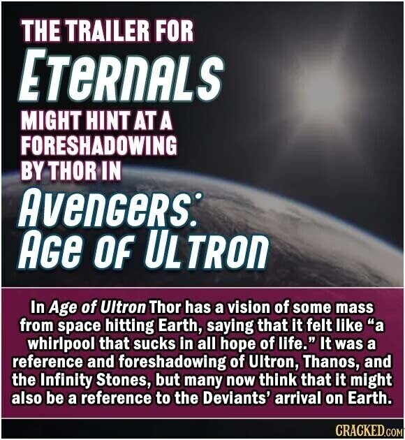 THE TRAILER FOR ETeRnALS MIGHT HINT AT A FORESHADOWING BY THOR IN AvenGeRs: AGe OF ULTRON In Age of Ultron Thor has a vision of some mass from space hitting Earth, saying that it felt like a whirlpool that sucks in all hope of life. It was a reference and foreshadowing of Ultron, Thanos, and the Infinity Stones, but many now think that it might also be a reference to the Deviants' arrival on Earth. CRACKED.COM