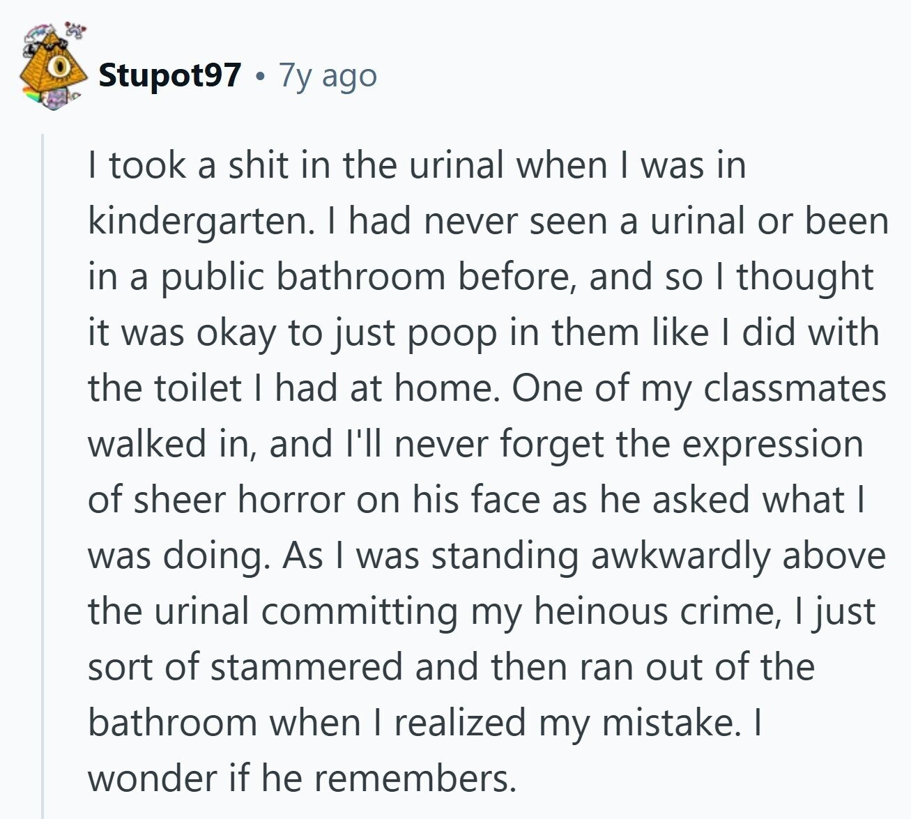 Stupot97 7y ago I took a shit in the urinal when I was in kindergarten. I had never seen a urinal or been in a public bathroom before, and so I thought it was okay to just poop in them like I did with the toilet I had at home. One of my classmates walked in, and I'll never forget the expression of sheer horror on his face as he asked what I was doing. As I was standing awkwardly above the urinal committing my heinous crime, I just sort of stammered and then ran out of the bathroom when