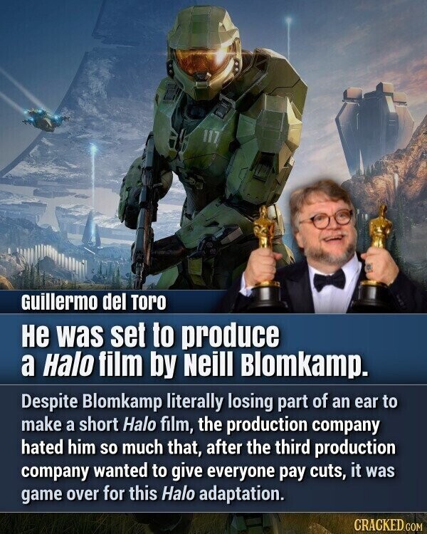 Guillermo del Toro Не was set to produce a Halo film by Neill Blomkamp. Despite Blomkamp literally losing part of an ear to make a short Halo film, the production company hated him so much that, after the third production company wanted to give everyone pay cuts, it was game over for this Halo adaptation. CRACKED.COM