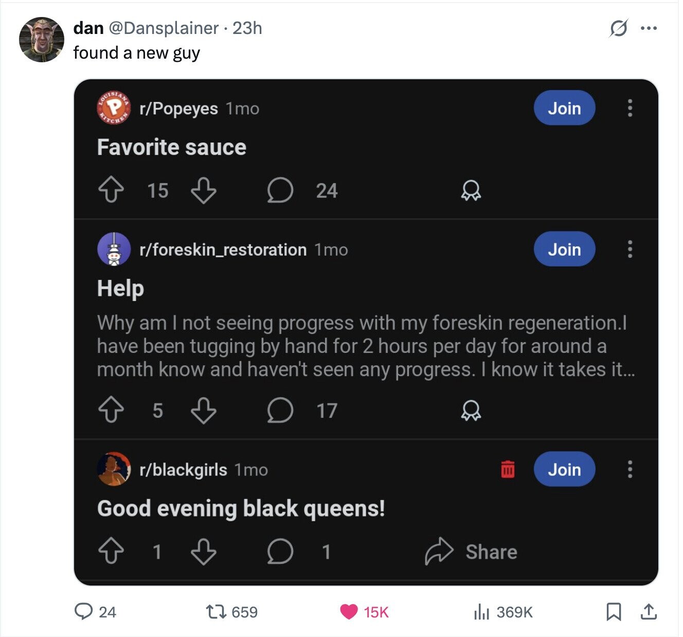dan @Dansplainer . 23h S ... found a new guy KITCHEN r/Popeyes 1mo Join Favorite sauce 15 24 r/foreskin_restoration 1mo Join Help Why am | not seeing progress with my foreskin regeneration.l have been tugging by hand for 2 hours per day for around a month know and haven't seen any progress. | know it takes it... 5 17 r/blackgirls 1mo Join Good evening black queens! Share 1 1 24 659 15K 369K
