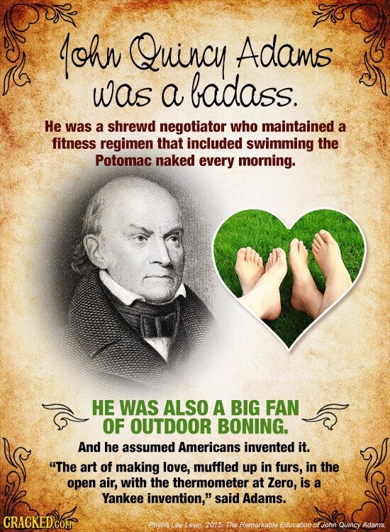 John Quincy Adams was a badass. Не was a shrewd negotiator who maintained a fitness regimen that included swimming the Potomac naked every morning. НЕ WAS ALSO A BIG FAN OF OUTDOOR BONING. And he assumed Americans invented it. The art of making love, muffled up in furs, in the open air, with the thermometer at Zero, is a Yankee invention, said Adams. CRACKED COM Phyllis Lee Levin, 2015 The Remarkable Education of John Quincy Adams