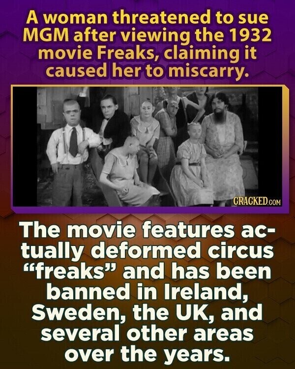 A woman threatened to sue MGM after viewing the 1932 movie Freaks, claiming it caused her to miscarry. CRACKED.COM The movie features ac- tually deformed circus freaks and has been banned in Ireland, Sweden, the UK, and several other areas over the years.