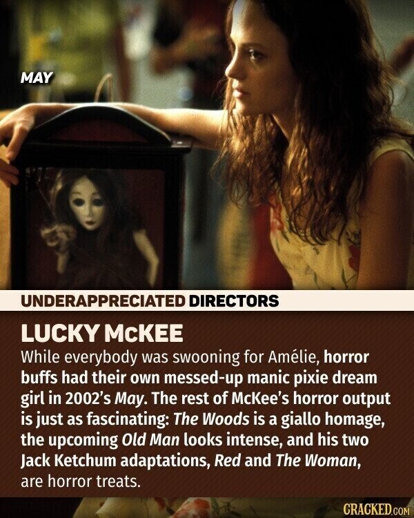 MAY UNDERAPPRECIATED DIRECTORS LUCKY MCKEE While everybody was swooning for Amélie, horror buffs had their own messed-up manic pixie dream girl in 2002's May. The rest of McKee's horror output is just as fascinating: The Woods is a giallo homage, the upcoming Old Man looks intense, and his two Jack Ketchum adaptations, Red and The Woman, are horror treats. CRACKED.COM