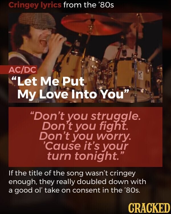 Cringey lyrics from the '80s AC/DC Let Me Put My Love Into You Don't you struggle. Don' 't you fight. Don't you worry. 'Cause it's your turn tonight. If the title of the song wasn't cringey enough, they really doubled down with a good ol' take on consent in the '80s. CRACKED