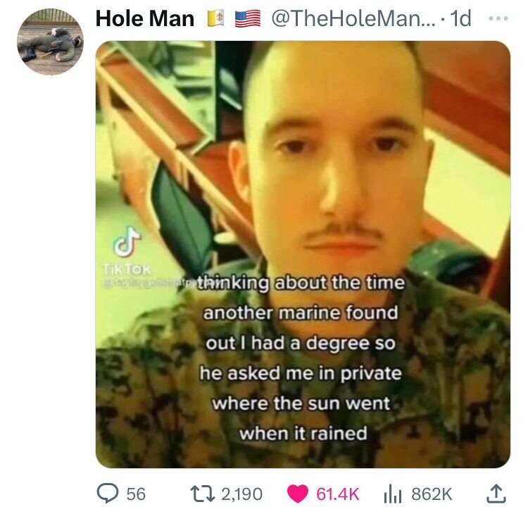 Hole Man @TheHoleMan... id ... TikTok thinking about the time another marine found out I had a degree so he asked me in private where the sun went when it rained 56 2,190 61.4K 862K
