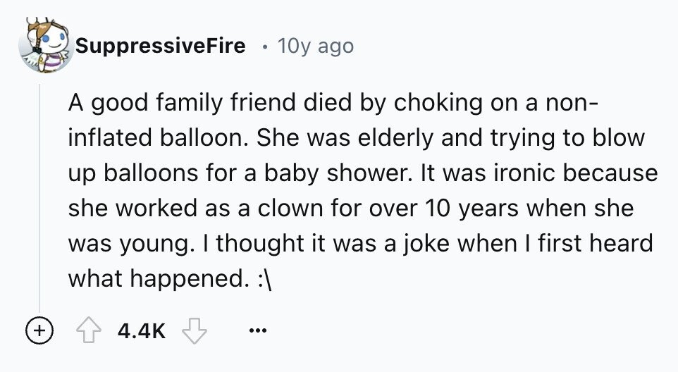 SuppressiveFire 10y ago A good family friend died by choking on a non- inflated balloon. She was elderly and trying to blow up balloons for a baby shower. It was ironic because she worked as a clown for over 10 years when she was young. I thought it was a joke when I first heard what happened. :\ + 4.4K ...