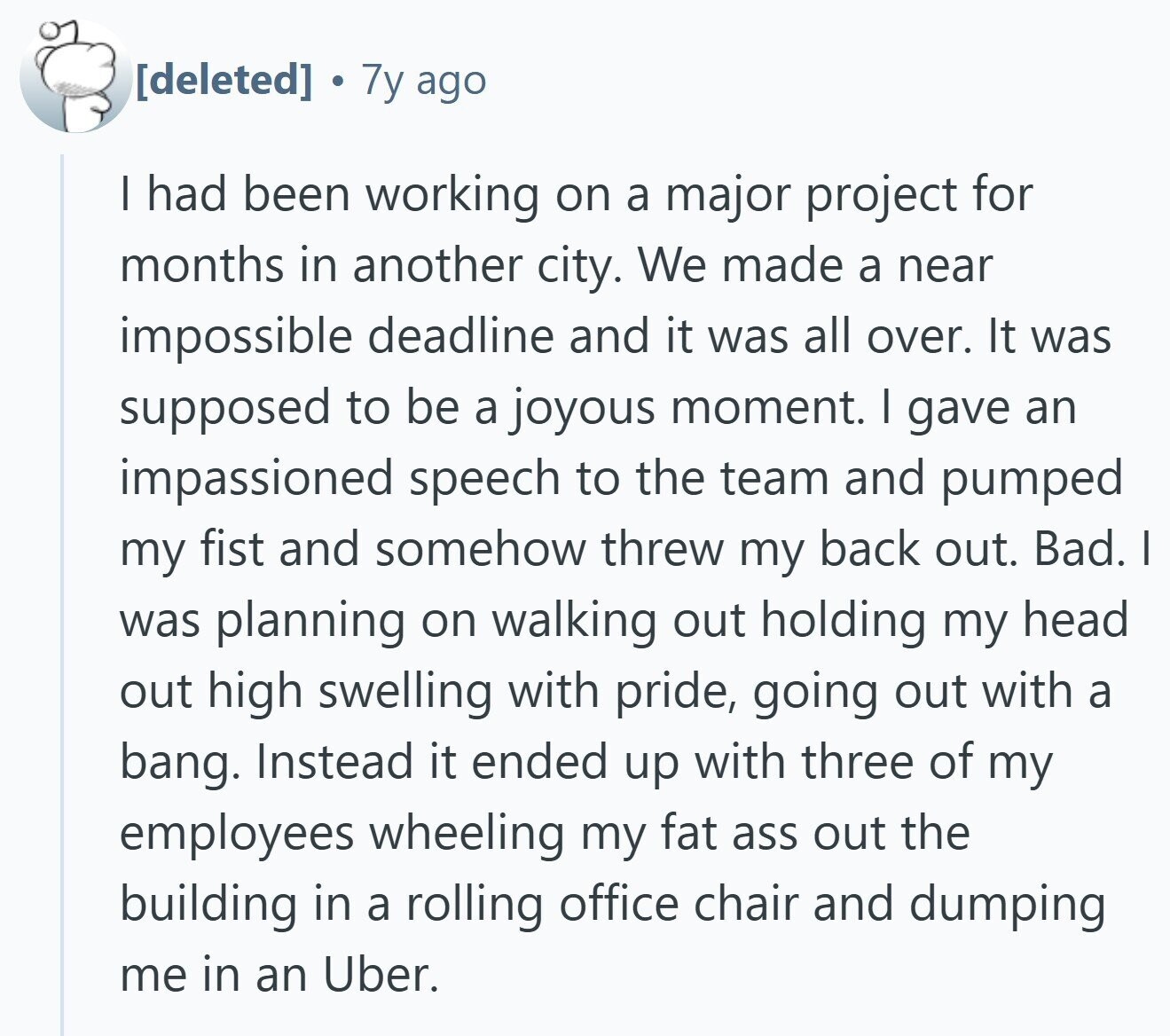 7y ago I had been working on a major project for months in another city. We made a near impossible deadline and it was all over. It was supposed to be a joyous moment. I gave an impassioned speech to the team and pumped my fist and somehow threw my back out. Bad. I was planning on walking out holding my head out high swelling with pride, going out with a bang. Instead it ended up with three of my employees wheeling my fat ass out the building in a rolling office chair and dumping me in an Uber.