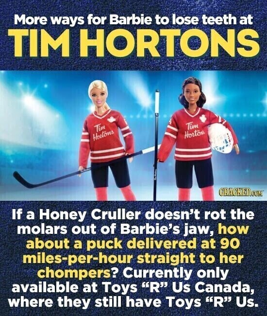 More ways for Barbie to lose teeth at TIM HORTONS Tim Tim Hortos Hortons GRACKED.COM If a Honey Cruller doesn't rot the molars out of Babie's jaw, how about a puck delivered at 90 miles-per-hour straight to her chompers? Currently only available at Toys R Us Canada, where they still have Toys R Us.