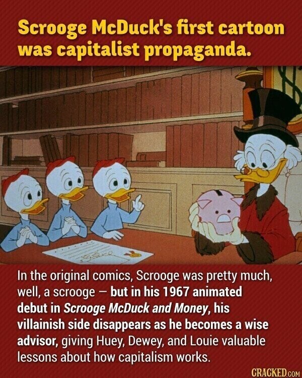 Scrooge McDuck's first cartoon was capitalist propaganda. In the original comics, Scrooge was pretty much, well, a scrooge - but in his 1967 animated debut in Scrooge McDuck and Money, his villainish side disappears as he becomes a wise advisor, giving Huey, Dewey, and Louie valuable lessons about how capitalism works. CRACKED.COM