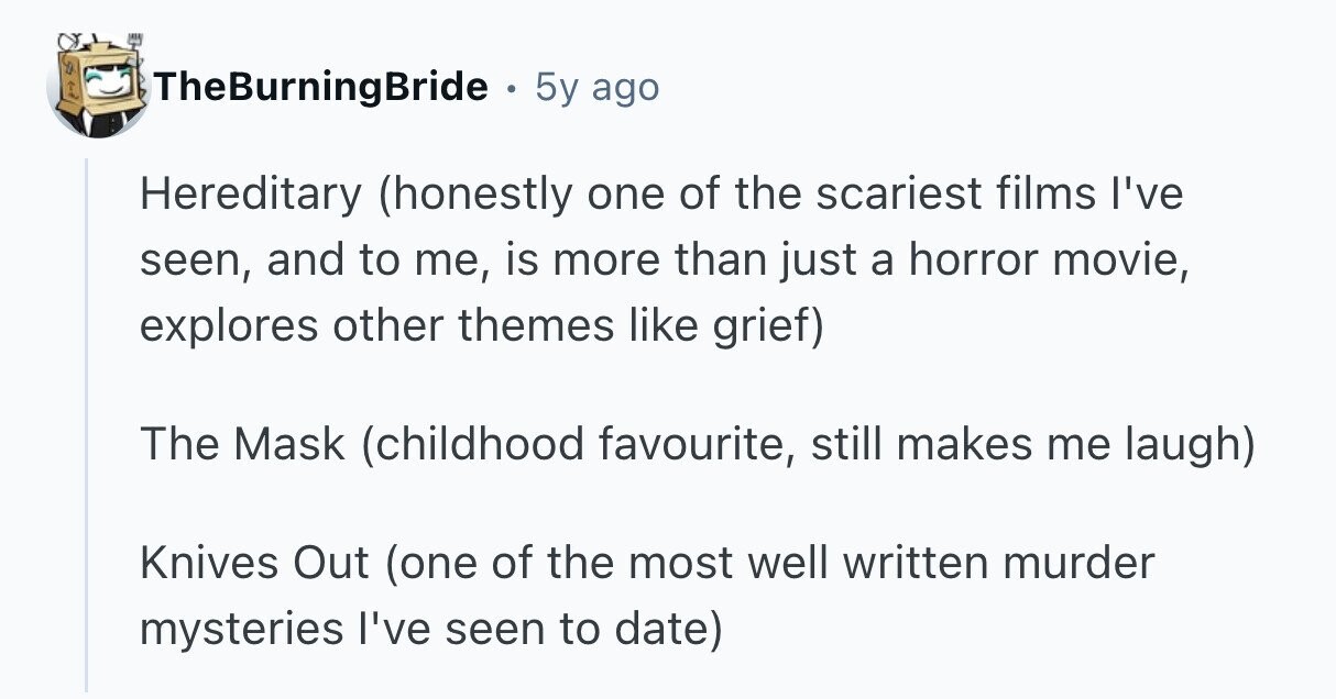 TheBurningBride . 5y ago Hereditary (honestly one of the scariest films I've seen, and to me, is more than just a horror movie, explores other themes like grief) The Mask (childhood favourite, still makes me laugh) Knives Out (one of the most well written murder mysteries I've seen to date)