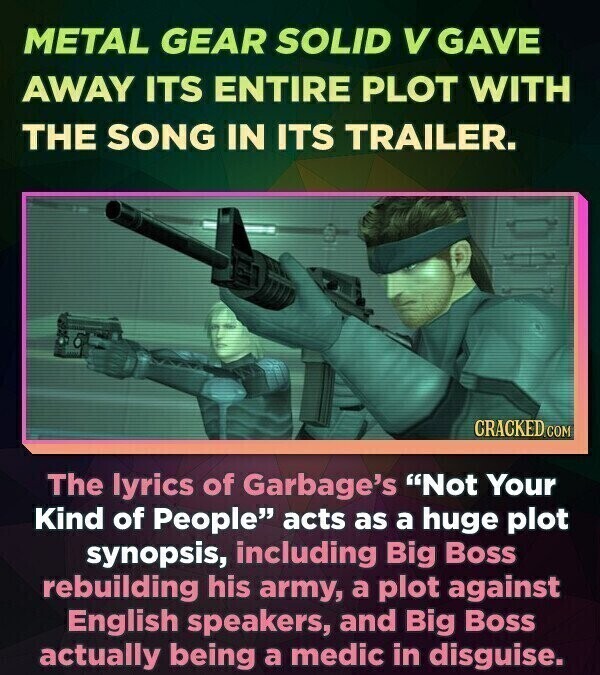 METAL GEAR SOLID V GAVE AWAY ITS ENTIRE PLOT WITH THE SONG IN ITS TRAILER. CRACKED.COM The lyrics of Garbage's Not Your Kind of People acts as a huge plot synopsis, including Big Boss rebuilding his army, a plot against English speakers, and Big Boss actually being a medic in disguise.