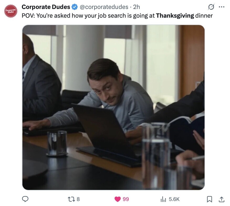 G ... Corporate Dudes @corporatedudes 2h Corporate Dudes POV: You're asked how your job search is going at Thanksgiving dinner 8 99 5.6K 