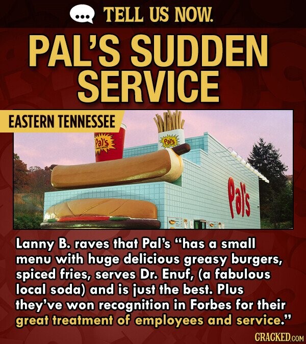TELL US NOW. PAL'S SUDDEN SERVICE EASTERN TENNESSEE Pal's Pas Lanny B. raves that Pal's has a small menu with huge delicious greasy burgers, spiced fries, serves Dr. Enuf, (a fabulous local soda) and is just the best. Plus they've won recognition in Forbes for their great treatment of employees