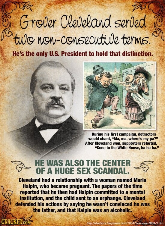 Grover Cleveland served two non-consecutive terms. He's the only U.S. President to hold that distinction. | WANT MY PAT During his first campaign, detractors would chant, Ma, ma, where's my pa? After Cleveland won, supporters retorted, Gone to the White House, ha ha ha. НЕ WAS ALSO THE CENTER OF A HUGE SEX SCANDAL. Cleveland had a relationship with a woman named Maria Halpin, who became pregnant. The papers of the time reported that he then had Halpin committed to a mental institution, and the child sent to an orphange. Cleveland defended his actions by saying he wasn't convinced he was