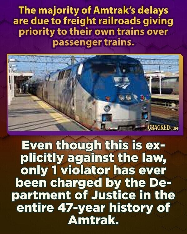 The majority of Amtrak's delays are due to freight railroads giving priority to their own trains over passenger trains. CRACKED.COM Even though this is ex- plicitly against the law, only 1 violator has ever been charged by the De- partment of Justice in the entire 47-year history of Amtrak.